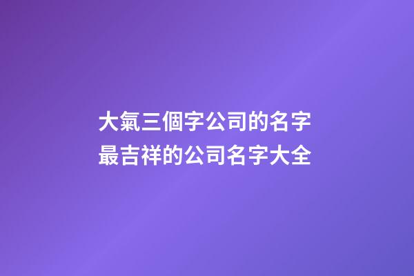 大氣三個字公司的名字 最吉祥的公司名字大全-第1張-公司起名-玄機派